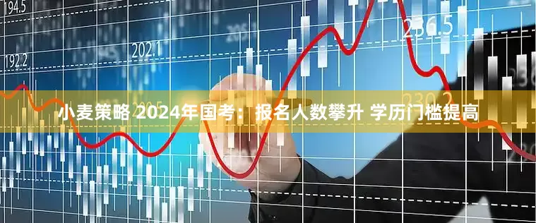 小麦策略 2024年国考：报名人数攀升 学历门槛提高