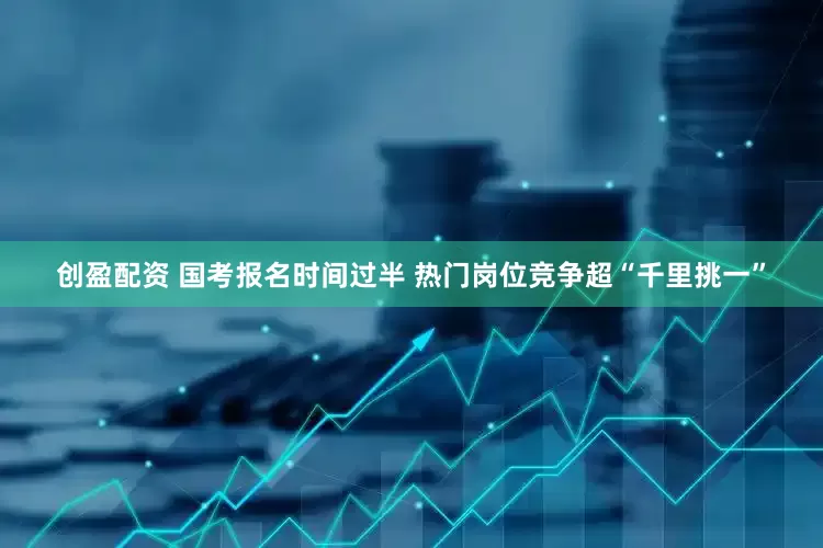 创盈配资 国考报名时间过半 热门岗位竞争超“千里挑一”