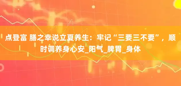 点登富 膳之幸说立夏养生：牢记“三要三不要”，顺时调养身心安_阳气_脾胃_身体