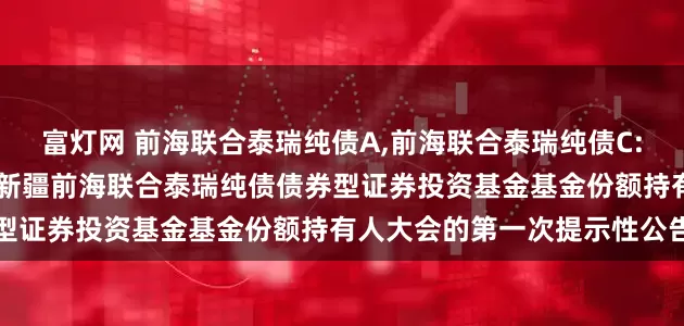 富灯网 前海联合泰瑞纯债A,前海联合泰瑞纯债C: 关于以通讯方式二次召开新疆前海联合泰瑞纯债债券型证券投资基金基金份额持有人大会的第一次提示性公告