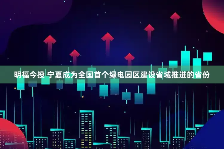 明福今投 宁夏成为全国首个绿电园区建设省域推进的省份