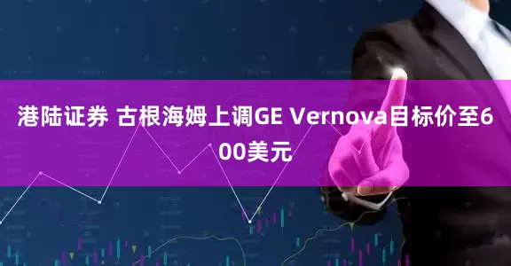 港陆证券 古根海姆上调GE Vernova目标价至600美元