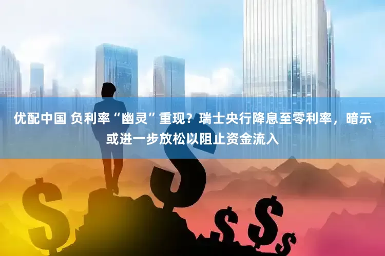 优配中国 负利率“幽灵”重现？瑞士央行降息至零利率，暗示或进一步放松以阻止资金流入