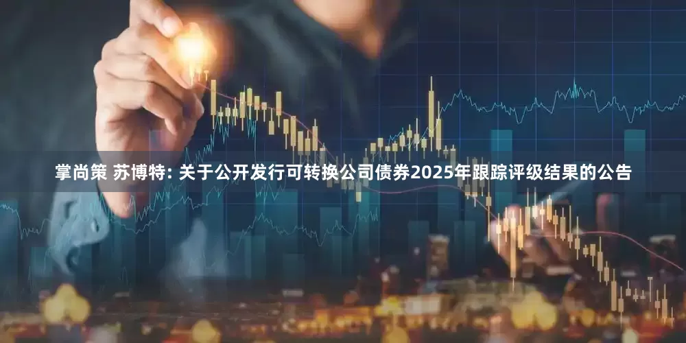 掌尚策 苏博特: 关于公开发行可转换公司债券2025年跟踪评级结果的公告