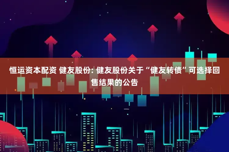恒运资本配资 健友股份: 健友股份关于“健友转债”可选择回售结果的公告