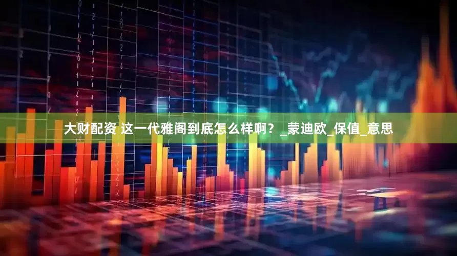 大财配资 这一代雅阁到底怎么样啊？_蒙迪欧_保值_意思