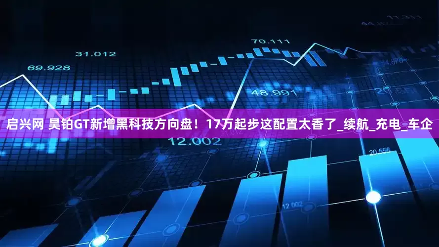 启兴网 昊铂GT新增黑科技方向盘！17万起步这配置太香了_续航_充电_车企