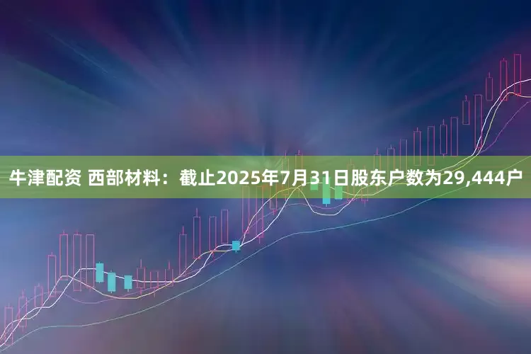 牛津配资 西部材料：截止2025年7月31日股东户数为29,444户