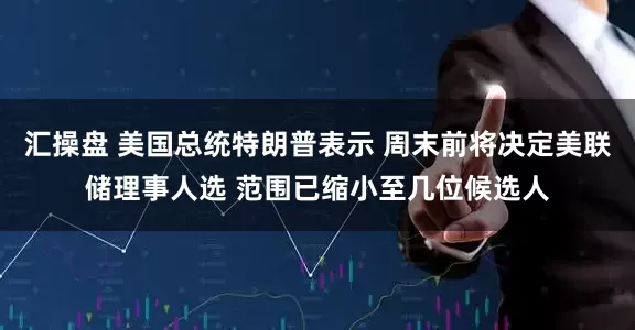 汇操盘 美国总统特朗普表示 周末前将决定美联储理事人选 范围已缩小至几位候选人