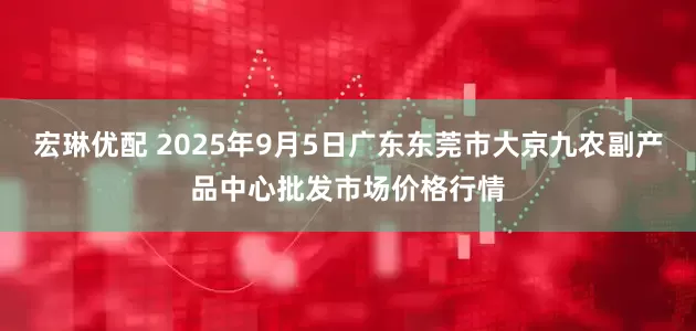 宏琳优配 2025年9月5日广东东莞市大京九农副产品中心批发市场价格行情