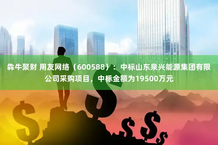 犇牛聚财 用友网络（600588）：中标山东泉兴能源集团有限公司采购项目，中标金额为19500万元