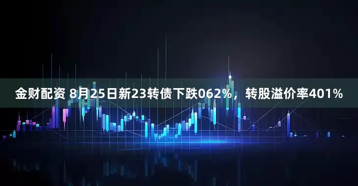 金财配资 8月25日新23转债下跌062%,转股溢价率401%