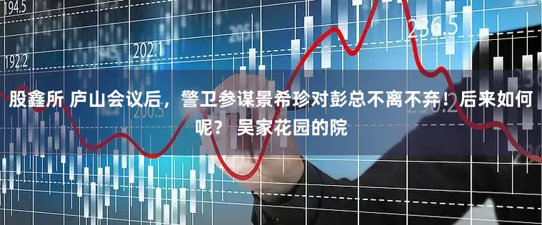 股鑫所 庐山会议后，警卫参谋景希珍对彭总不离不弃！后来如何呢？ 吴家花园的院